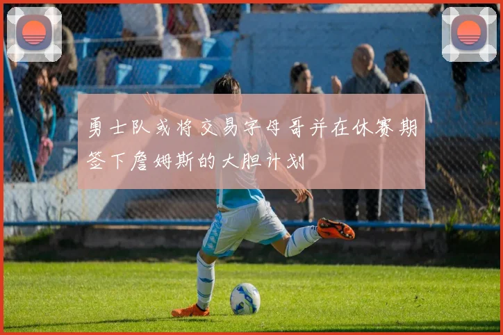 勇士队或将交易字母哥并在休赛期签下詹姆斯的大胆计划