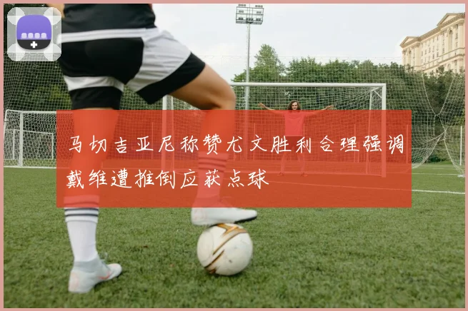 马切吉亚尼称赞尤文胜利合理强调戴维遭推倒应获点球