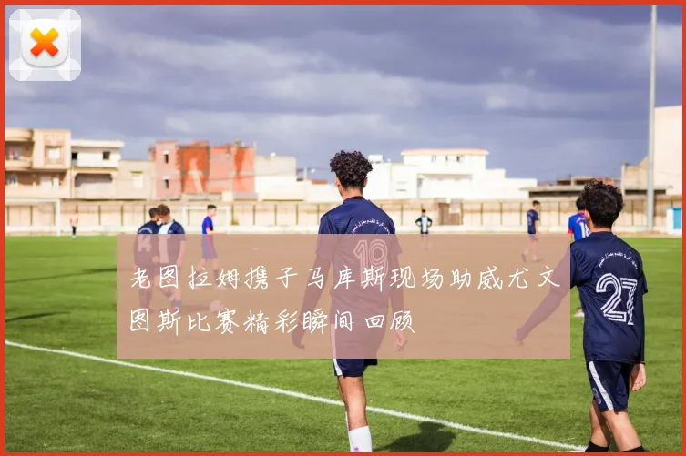 老图拉姆携子马库斯现场助威尤文图斯比赛精彩瞬间回顾