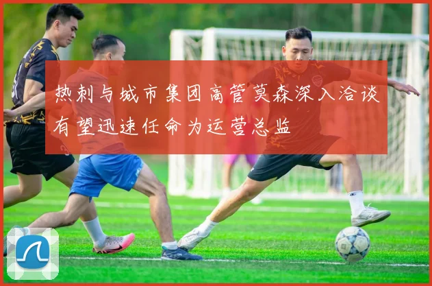 热刺与城市集团高管莫森深入洽谈有望迅速任命为运营总监