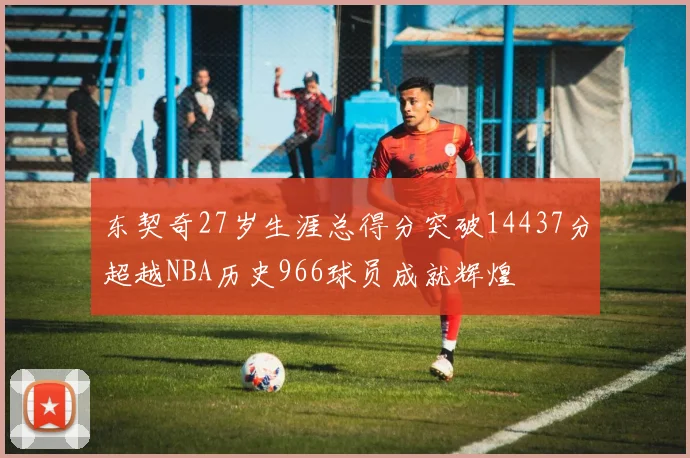 东契奇27岁生涯总得分突破14437分超越NBA历史966球员成就辉煌