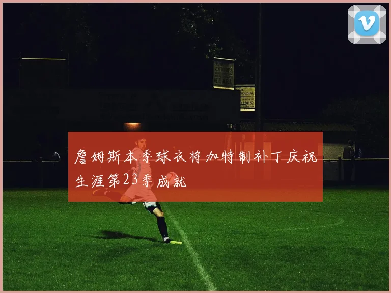 詹姆斯本季球衣将加特制补丁庆祝生涯第23季成就