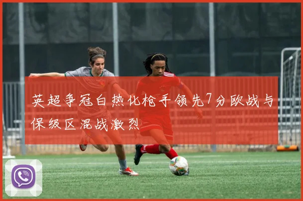 英超争冠白热化枪手领先7分欧战与保级区混战激烈