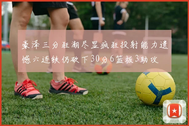 豪泽三分狂潮尽显疯狂投射能力遗憾六连铁仍砍下30分6篮板3助攻