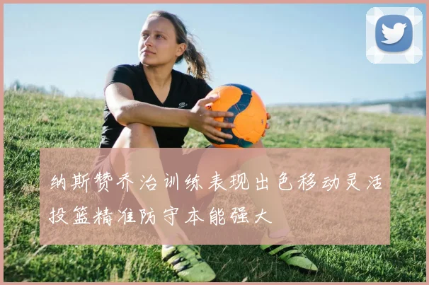 纳斯赞乔治训练表现出色移动灵活投篮精准防守本能强大