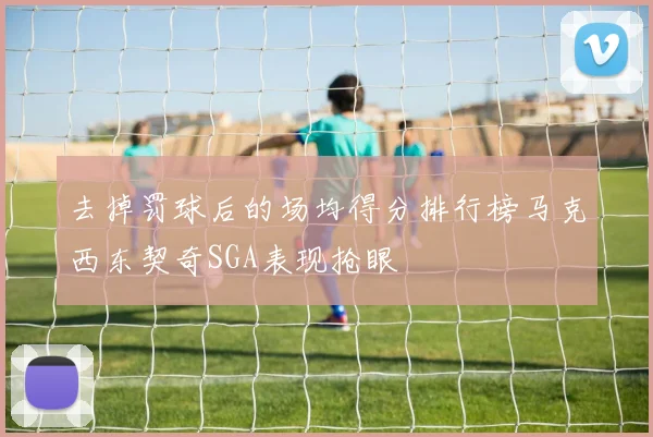 去掉罚球后的场均得分排行榜马克西东契奇SGA表现抢眼