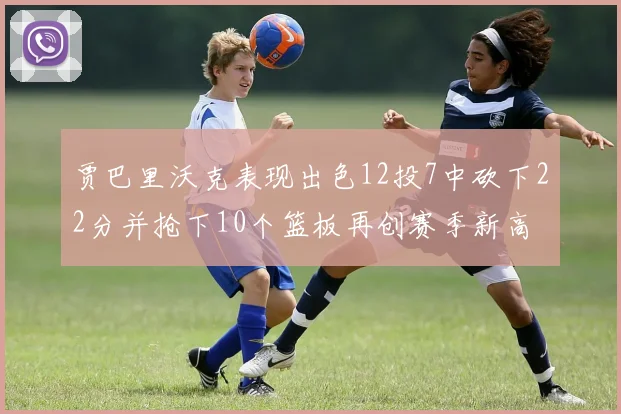 贾巴里沃克表现出色12投7中砍下22分并抢下10个篮板再创赛季新高