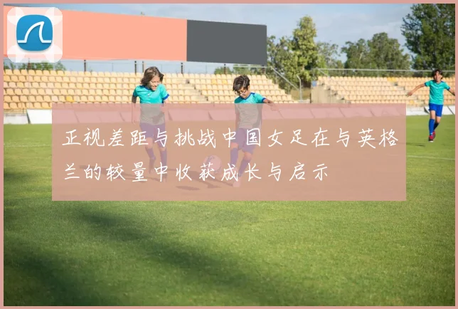正视差距与挑战中国女足在与英格兰的较量中收获成长与启示