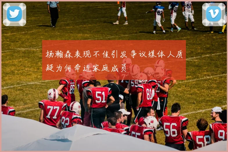 杨瀚森表现不佳引发争议媒体人质疑为何牵连家庭成员