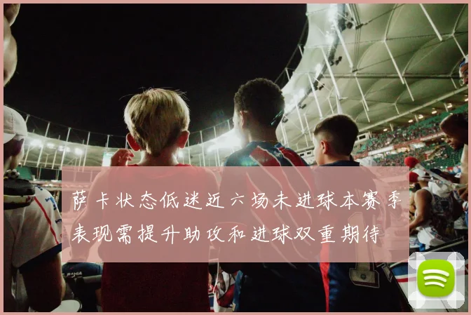 萨卡状态低迷近六场未进球本赛季表现需提升助攻和进球双重期待