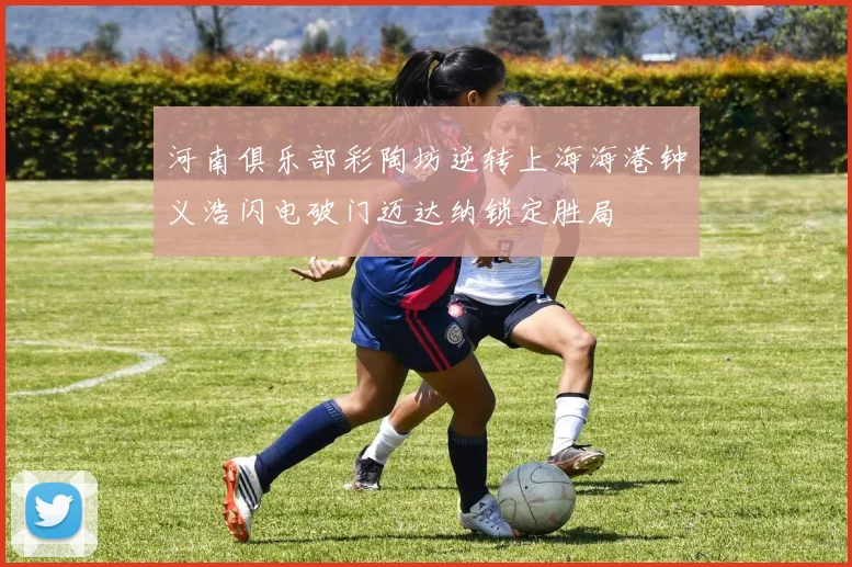 河南俱乐部彩陶坊逆转上海海港钟义浩闪电破门迈达纳锁定胜局