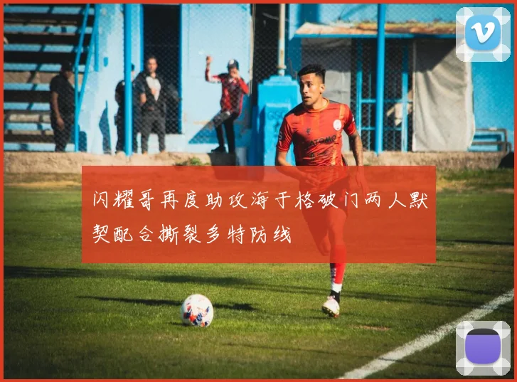 闪耀哥再度助攻海于格破门两人默契配合撕裂多特防线