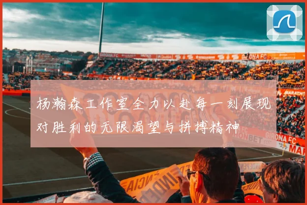 杨瀚森工作室全力以赴每一刻展现对胜利的无限渴望与拼搏精神
