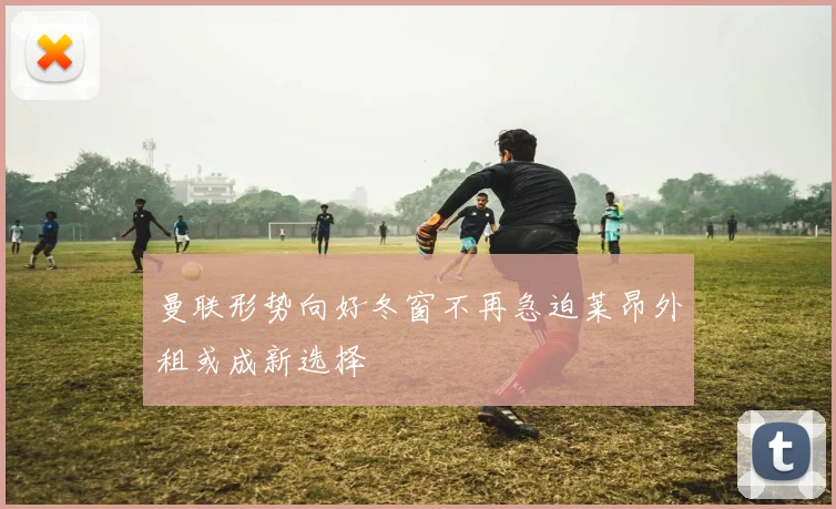 曼联形势向好冬窗不再急迫莱昂外租或成新选择