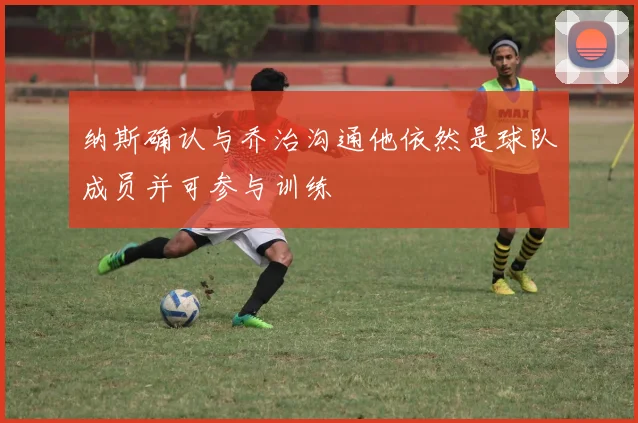 纳斯确认与乔治沟通他依然是球队成员并可参与训练