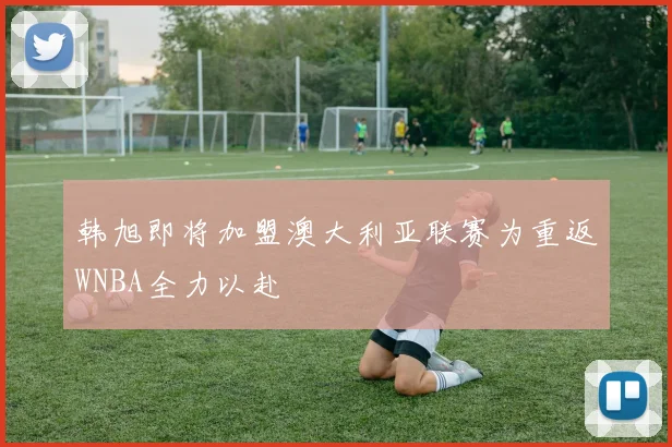 韩旭即将加盟澳大利亚联赛为重返WNBA全力以赴