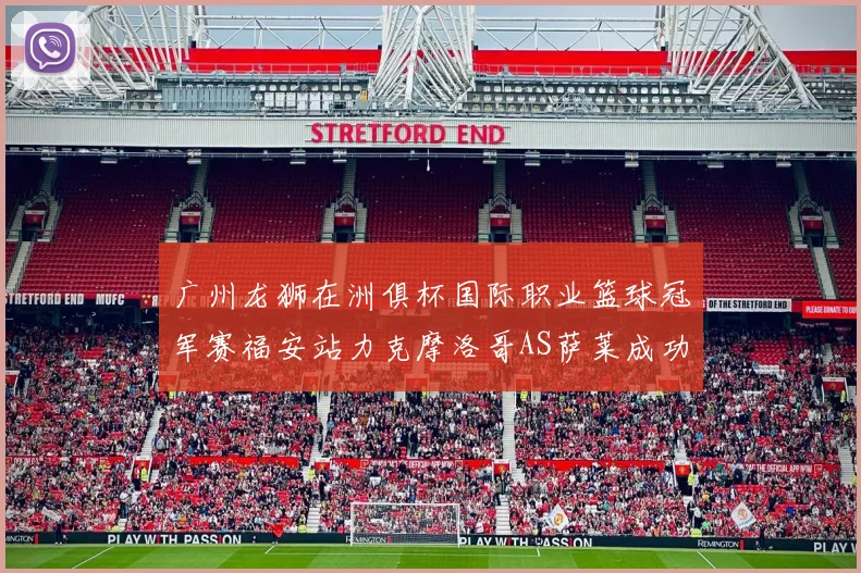 广州龙狮在洲俱杯国际职业篮球冠军赛福安站力克摩洛哥AS萨莱成功晋级