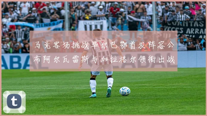 马竞客场挑战毕尔巴鄂首发阵容公布阿尔瓦雷斯与加拉格尔领衔出战