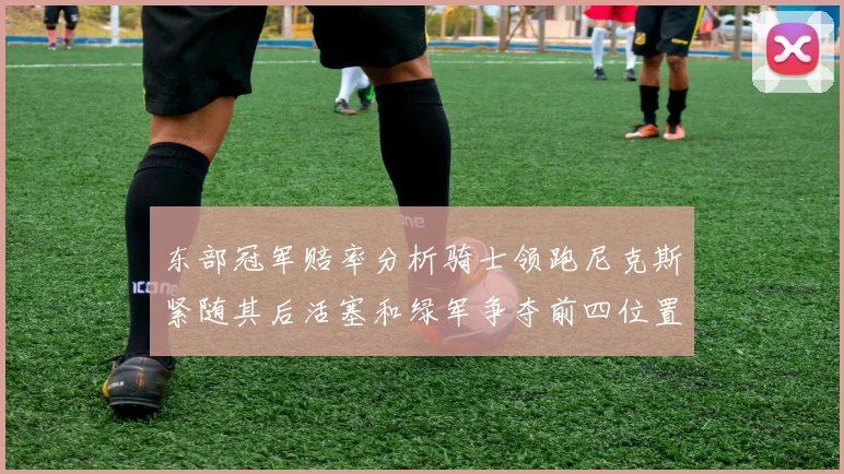 东部冠军赔率分析骑士领跑尼克斯紧随其后活塞和绿军争夺前四位置