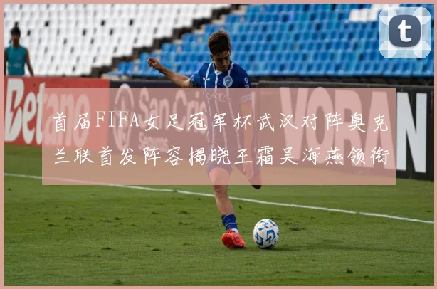 首届FIFA女足冠军杯武汉对阵奥克兰联首发阵容揭晓王霜吴海燕领衔出战