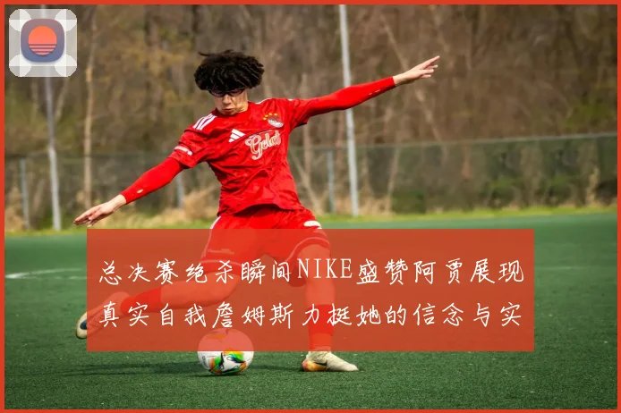 总决赛绝杀瞬间NIKE盛赞阿贾展现真实自我詹姆斯力挺她的信念与实力