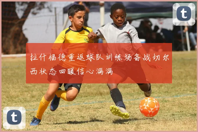 拉什福德重返球队训练场备战切尔西状态回暖信心满满