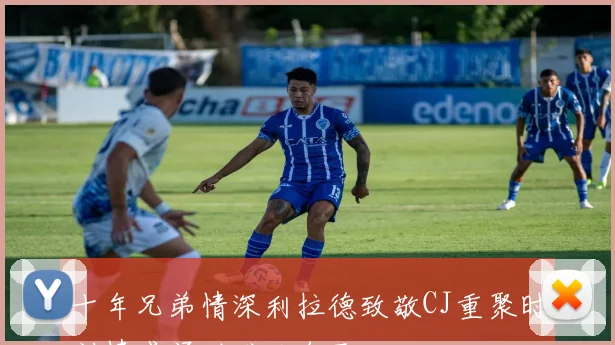 十年兄弟情深利拉德致敬CJ重聚时刻情感涌动难以自已