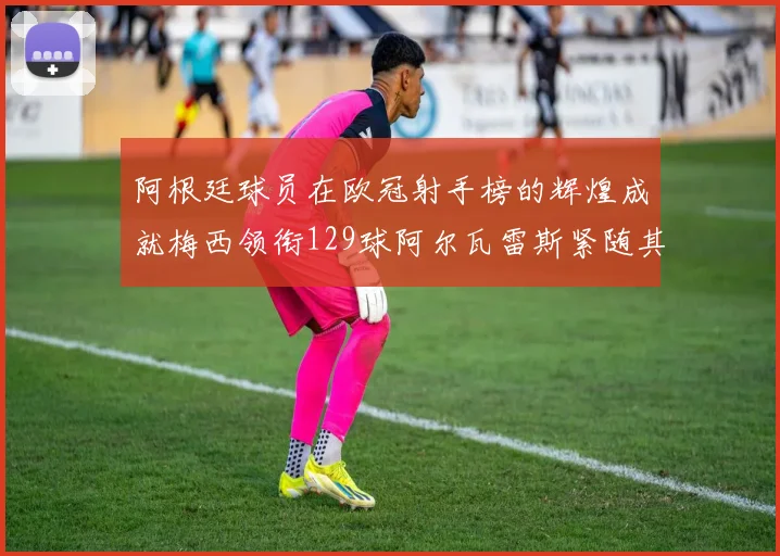 阿根廷球员在欧冠射手榜的辉煌成就梅西领衔129球阿尔瓦雷斯紧随其后