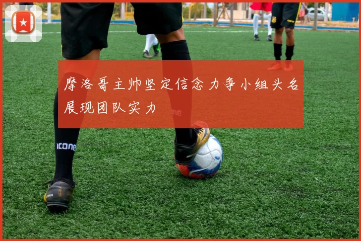 摩洛哥主帅坚定信念力争小组头名展现团队实力