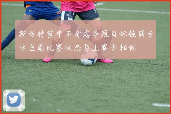 斯洛特重申不考虑争冠目标强调专注当前比赛状态与上赛季相似