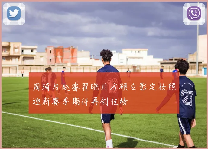 周琦与赵睿翟晓川方硕合影定妆照迎新赛季期待再创佳绩