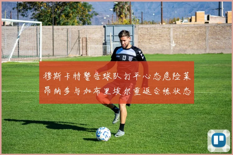 穆斯卡特警告球队打平心态危险莱昂纳多与加布里埃尔重返合练状态