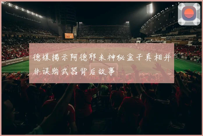 德媒揭示阿德耶米神秘盒子真相并非误购武器背后故事