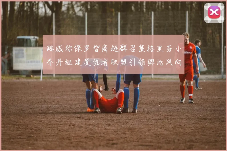 路威称保罗智商超群召集格里芬小乔丹组建复仇者联盟引领舆论风向
