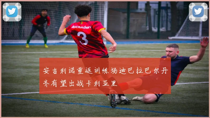 安吉利诺重返训练场迪巴拉巴尔丹齐有望出战卡利亚里