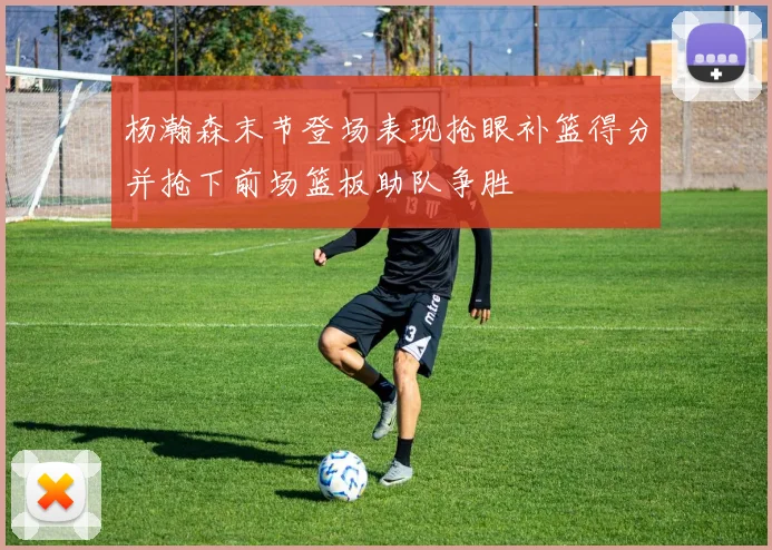 杨瀚森末节登场表现抢眼补篮得分并抢下前场篮板助队争胜