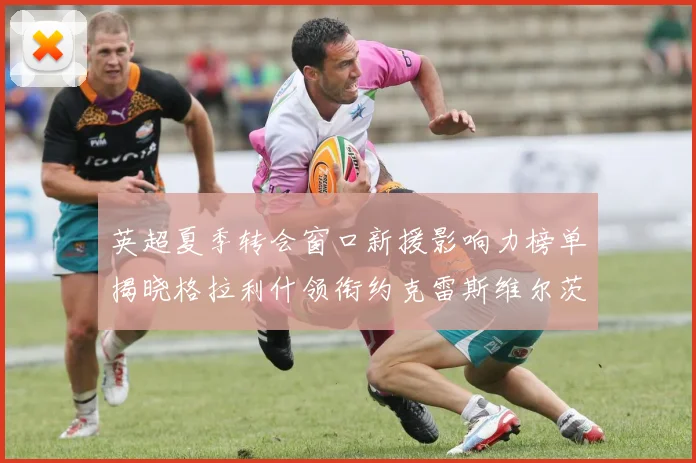英超夏季转会窗口新援影响力榜单揭晓格拉利什领衔约克雷斯维尔茨排名解析