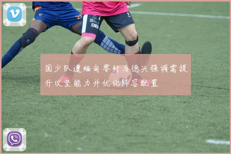 国少队遭缅甸零封马德兴强调需提升攻坚能力并优化阵容配置