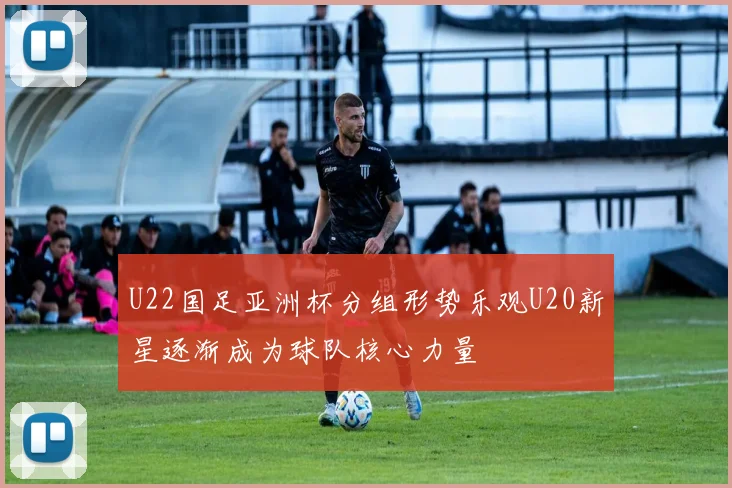 U22国足亚洲杯分组形势乐观U20新星逐渐成为球队核心力量