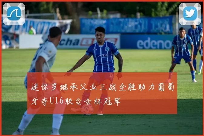 迷你罗继承父业三战全胜助力葡萄牙夺U16联合会杯冠军